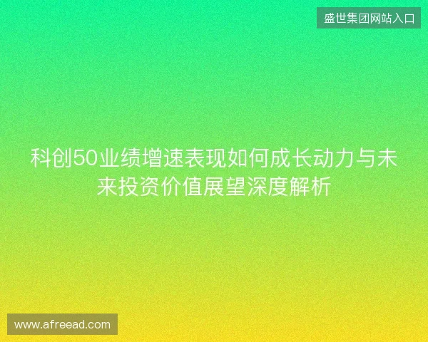 科创50业绩增速表现如何成长动力与未来投资价值展望深度解析